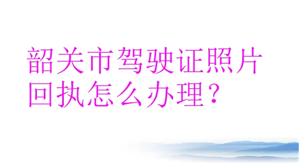 韶关市驾驶证照片回执怎么办理？