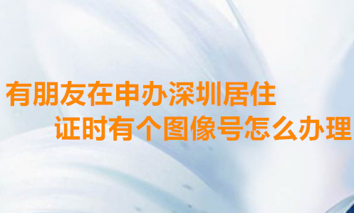 有朋友申办深圳居住证时有个图像号怎么办理