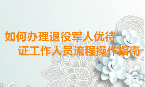 如何办理退役军人优待证工作人员操作指南